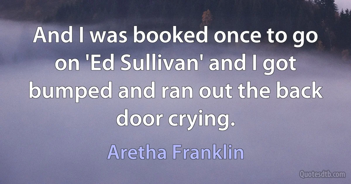 And I was booked once to go on 'Ed Sullivan' and I got bumped and ran out the back door crying. (Aretha Franklin)