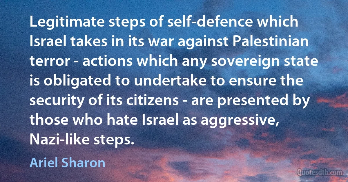 Legitimate steps of self-defence which Israel takes in its war against Palestinian terror - actions which any sovereign state is obligated to undertake to ensure the security of its citizens - are presented by those who hate Israel as aggressive, Nazi-like steps. (Ariel Sharon)