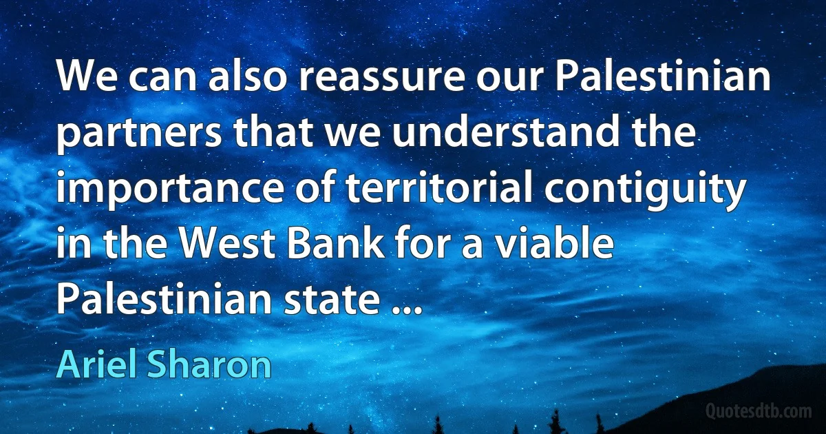 We can also reassure our Palestinian partners that we understand the importance of territorial contiguity in the West Bank for a viable Palestinian state ... (Ariel Sharon)