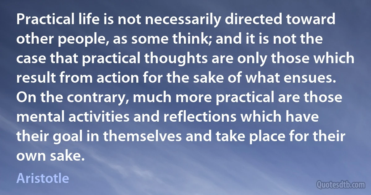 Practical life is not necessarily directed toward other people, as some think; and it is not the case that practical thoughts are only those which result from action for the sake of what ensues. On the contrary, much more practical are those mental activities and reflections which have their goal in themselves and take place for their own sake. (Aristotle)