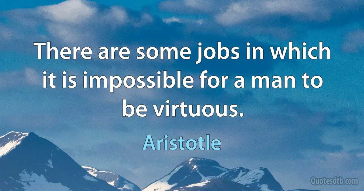 There are some jobs in which it is impossible for a man to be virtuous. (Aristotle)