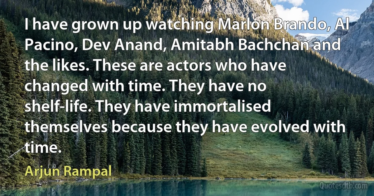 I have grown up watching Marlon Brando, Al Pacino, Dev Anand, Amitabh Bachchan and the likes. These are actors who have changed with time. They have no shelf-life. They have immortalised themselves because they have evolved with time. (Arjun Rampal)