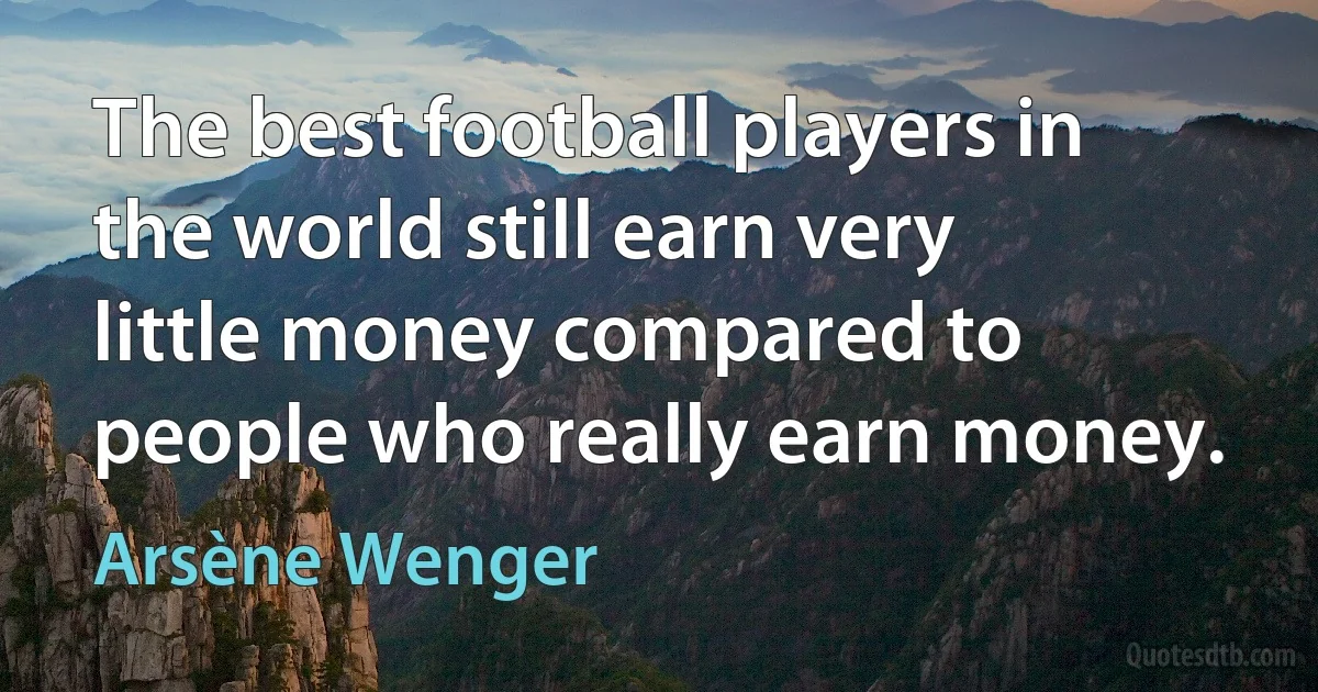 The best football players in the world still earn very little money compared to people who really earn money. (Arsène Wenger)