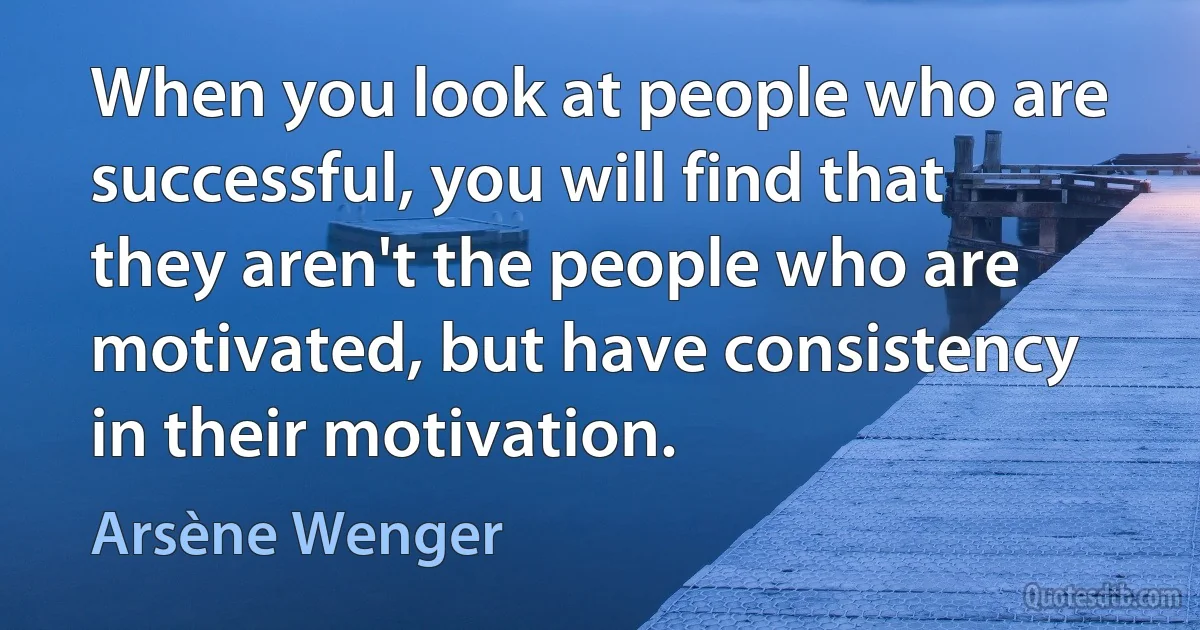 When you look at people who are successful, you will find that they aren't the people who are motivated, but have consistency in their motivation. (Arsène Wenger)