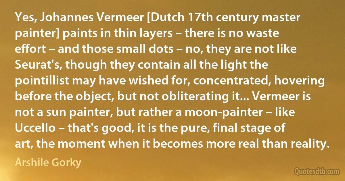 Yes, Johannes Vermeer [Dutch 17th century master painter] paints in thin layers – there is no waste effort – and those small dots – no, they are not like Seurat's, though they contain all the light the pointillist may have wished for, concentrated, hovering before the object, but not obliterating it... Vermeer is not a sun painter, but rather a moon-painter – like Uccello – that's good, it is the pure, final stage of art, the moment when it becomes more real than reality. (Arshile Gorky)