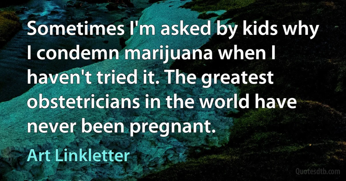 Sometimes I'm asked by kids why I condemn marijuana when I haven't tried it. The greatest obstetricians in the world have never been pregnant. (Art Linkletter)