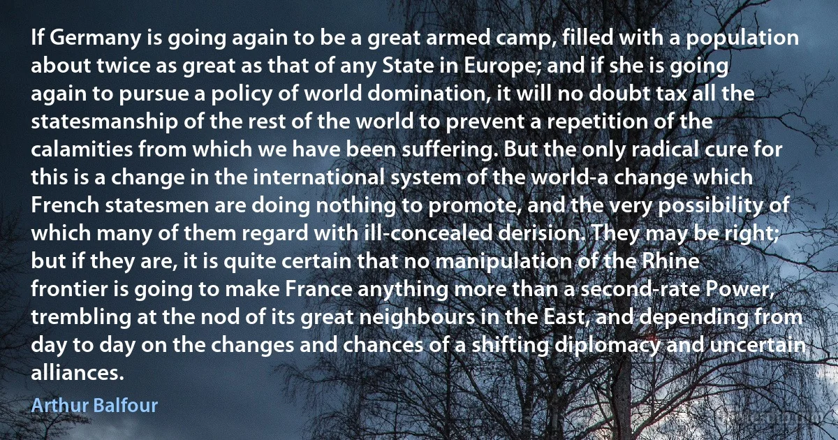 If Germany is going again to be a great armed camp, filled with a population about twice as great as that of any State in Europe; and if she is going again to pursue a policy of world domination, it will no doubt tax all the statesmanship of the rest of the world to prevent a repetition of the calamities from which we have been suffering. But the only radical cure for this is a change in the international system of the world-a change which French statesmen are doing nothing to promote, and the very possibility of which many of them regard with ill-concealed derision. They may be right; but if they are, it is quite certain that no manipulation of the Rhine frontier is going to make France anything more than a second-rate Power, trembling at the nod of its great neighbours in the East, and depending from day to day on the changes and chances of a shifting diplomacy and uncertain alliances. (Arthur Balfour)