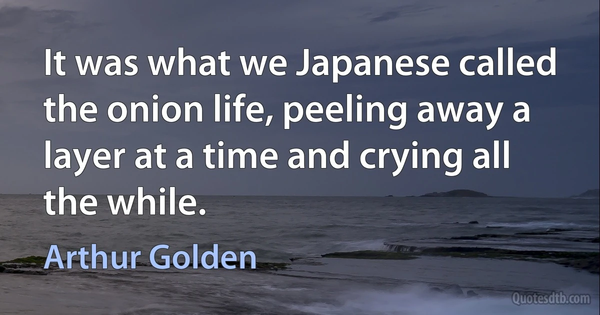 It was what we Japanese called the onion life, peeling away a layer at a time and crying all the while. (Arthur Golden)