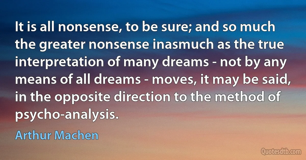 It is all nonsense, to be sure; and so much the greater nonsense inasmuch as the true interpretation of many dreams - not by any means of all dreams - moves, it may be said, in the opposite direction to the method of psycho-analysis. (Arthur Machen)