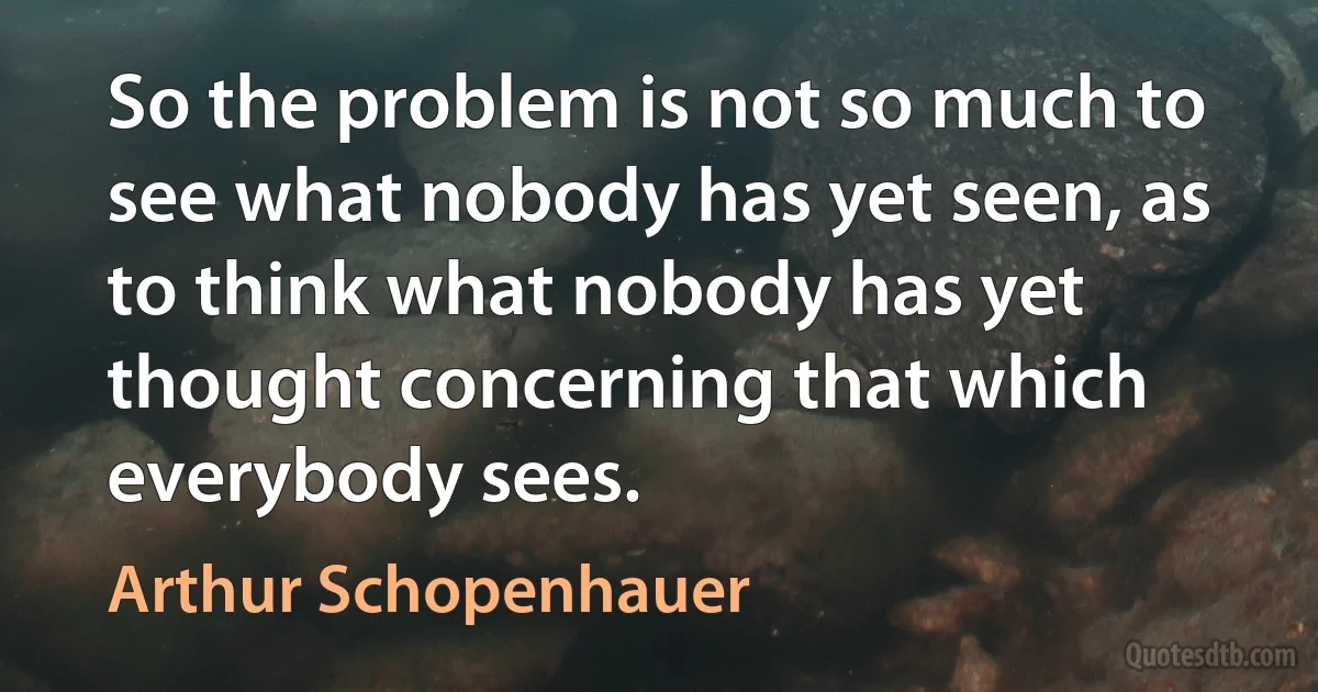 So the problem is not so much to see what nobody has yet seen, as to think what nobody has yet thought concerning that which everybody sees. (Arthur Schopenhauer)