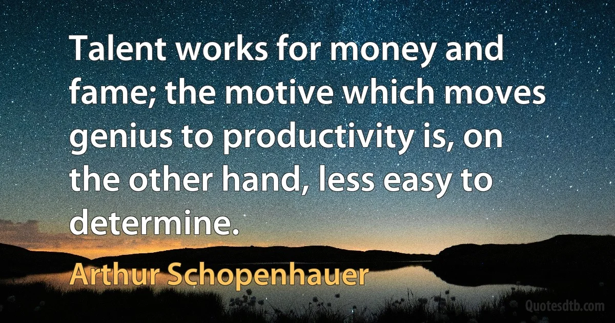 Talent works for money and fame; the motive which moves genius to productivity is, on the other hand, less easy to determine. (Arthur Schopenhauer)