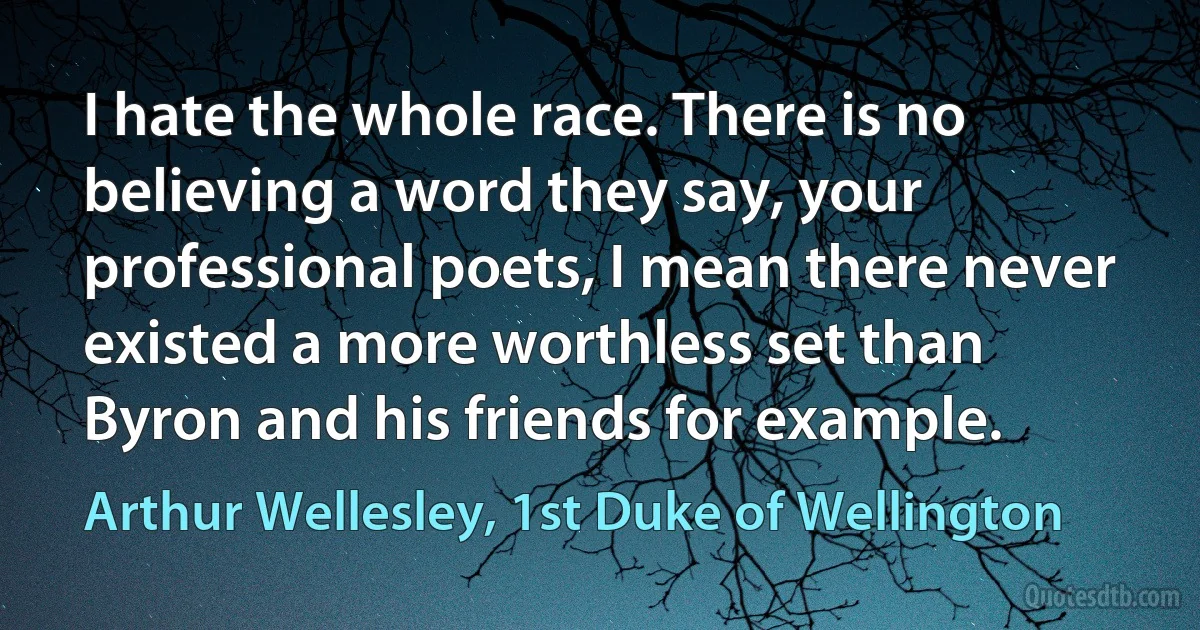 I hate the whole race. There is no believing a word they say, your professional poets, I mean there never existed a more worthless set than Byron and his friends for example. (Arthur Wellesley, 1st Duke of Wellington)