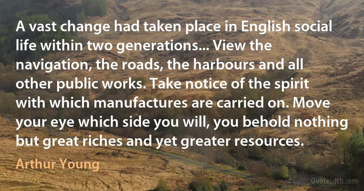 A vast change had taken place in English social life within two generations... View the navigation, the roads, the harbours and all other public works. Take notice of the spirit with which manufactures are carried on. Move your eye which side you will, you behold nothing but great riches and yet greater resources. (Arthur Young)