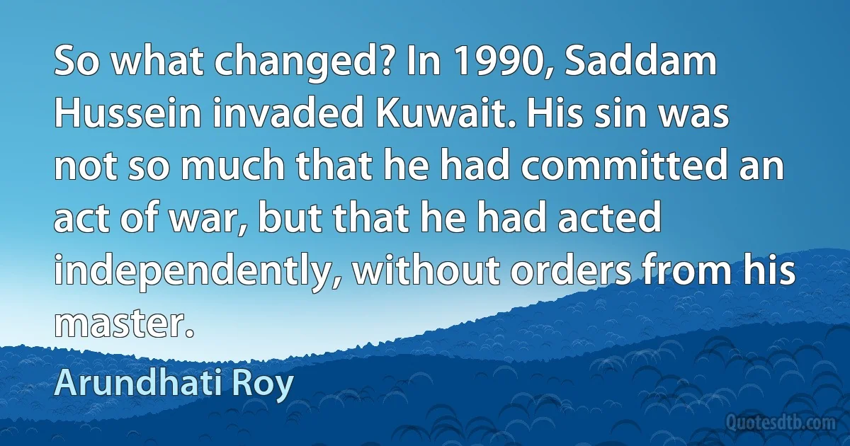 So what changed? In 1990, Saddam Hussein invaded Kuwait. His sin was not so much that he had committed an act of war, but that he had acted independently, without orders from his master. (Arundhati Roy)