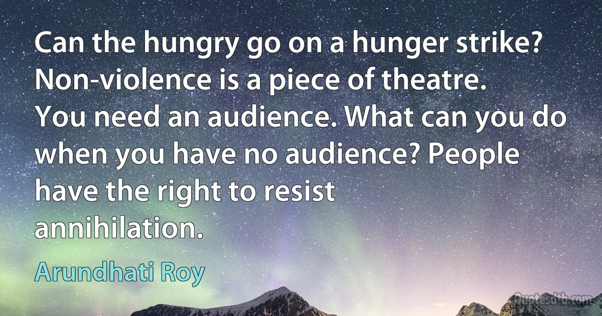 Can the hungry go on a hunger strike? Non-violence is a piece of theatre. You need an audience. What can you do when you have no audience? People have the right to resist annihilation. (Arundhati Roy)