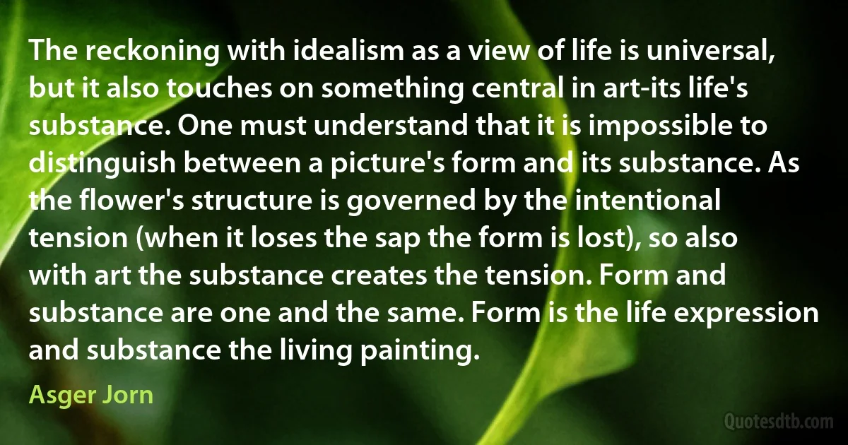 The reckoning with idealism as a view of life is universal, but it also touches on something central in art-its life's substance. One must understand that it is impossible to distinguish between a picture's form and its substance. As the flower's structure is governed by the intentional tension (when it loses the sap the form is lost), so also with art the substance creates the tension. Form and substance are one and the same. Form is the life expression and substance the living painting. (Asger Jorn)