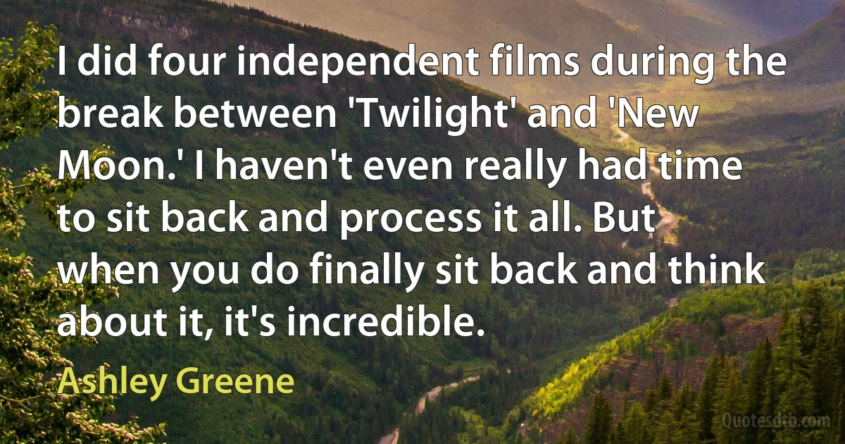 I did four independent films during the break between 'Twilight' and 'New Moon.' I haven't even really had time to sit back and process it all. But when you do finally sit back and think about it, it's incredible. (Ashley Greene)