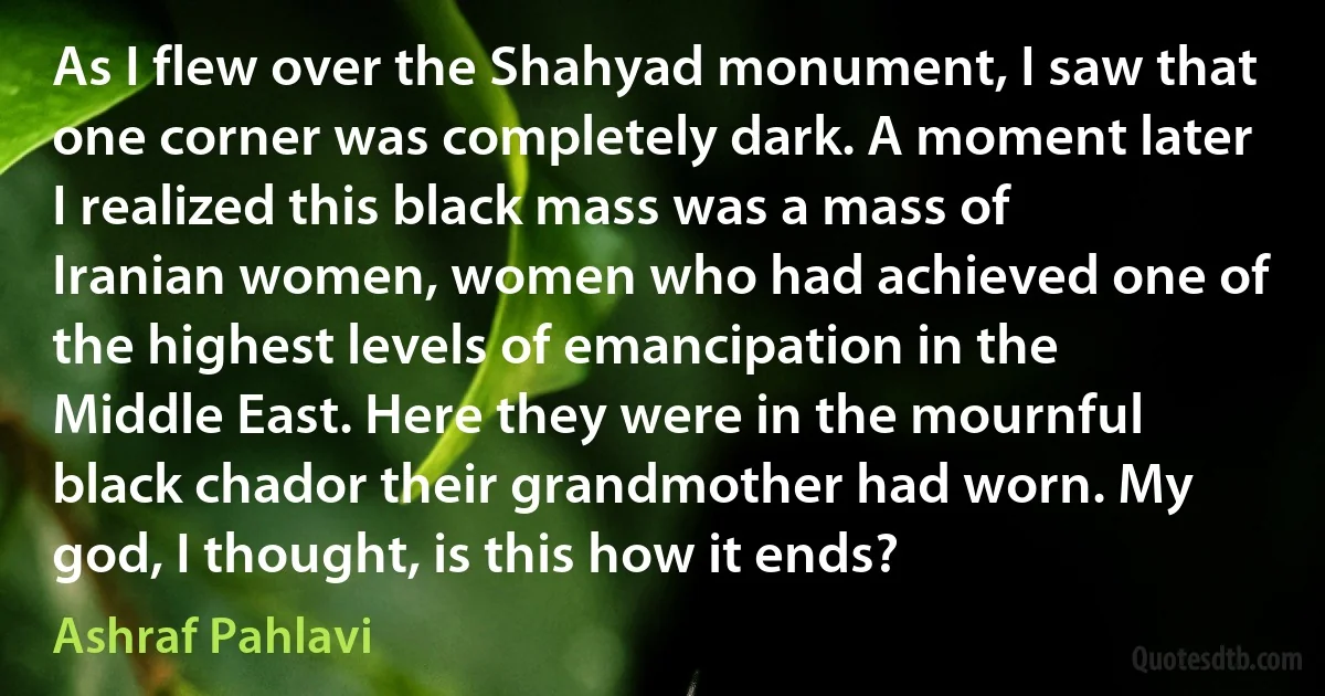 As I flew over the Shahyad monument, I saw that one corner was completely dark. A moment later I realized this black mass was a mass of Iranian women, women who had achieved one of the highest levels of emancipation in the Middle East. Here they were in the mournful black chador their grandmother had worn. My god, I thought, is this how it ends? (Ashraf Pahlavi)