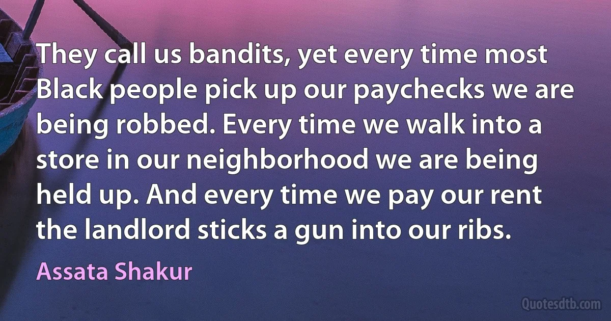 They call us bandits, yet every time most Black people pick up our paychecks we are being robbed. Every time we walk into a store in our neighborhood we are being held up. And every time we pay our rent the landlord sticks a gun into our ribs. (Assata Shakur)