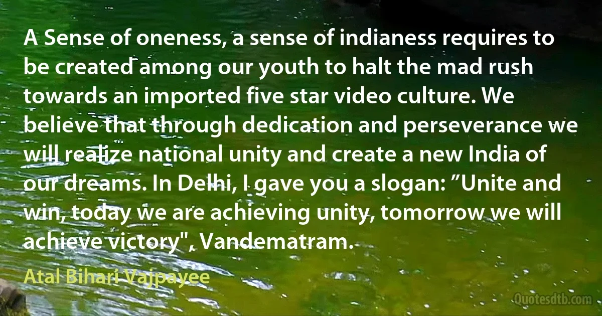 A Sense of oneness, a sense of indianess requires to be created among our youth to halt the mad rush towards an imported five star video culture. We believe that through dedication and perseverance we will realize national unity and create a new India of our dreams. In Delhi, I gave you a slogan: ”Unite and win, today we are achieving unity, tomorrow we will achieve victory", Vandematram. (Atal Bihari Vajpayee)