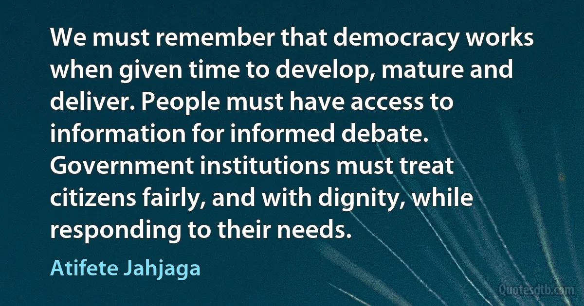 We must remember that democracy works when given time to develop, mature and deliver. People must have access to information for informed debate. Government institutions must treat citizens fairly, and with dignity, while responding to their needs. (Atifete Jahjaga)