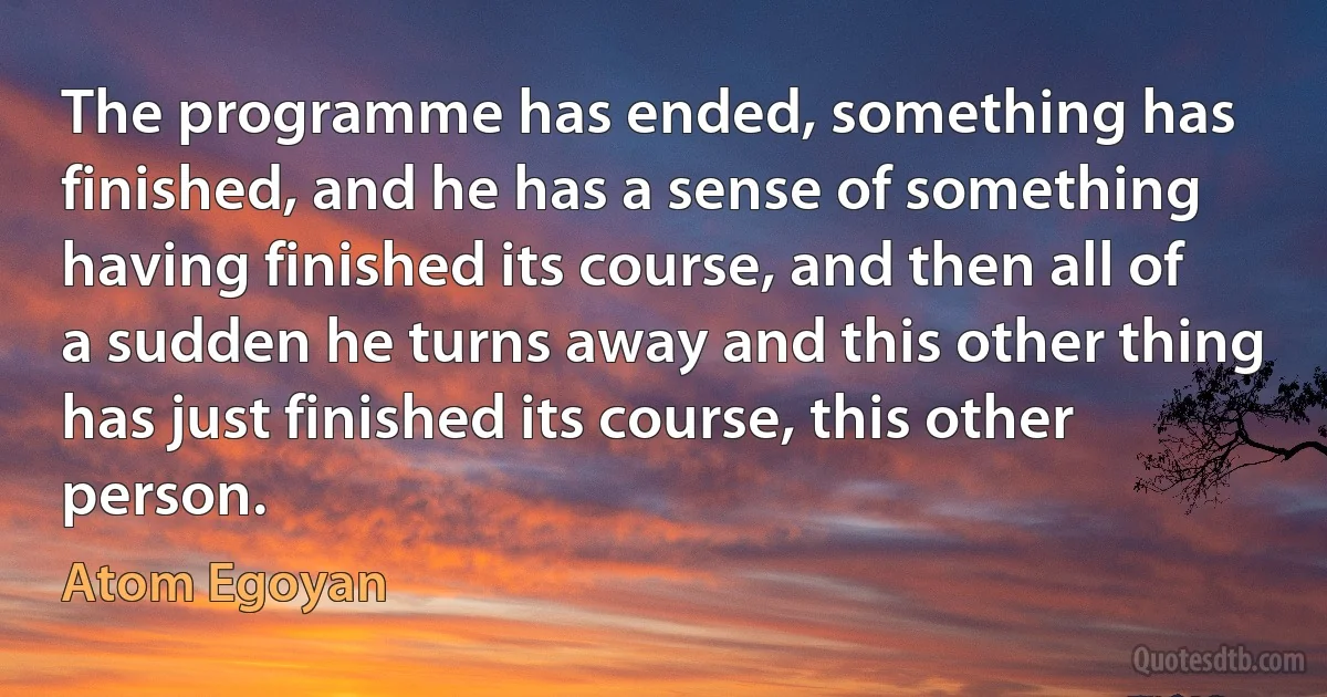 The programme has ended, something has finished, and he has a sense of something having finished its course, and then all of a sudden he turns away and this other thing has just finished its course, this other person. (Atom Egoyan)