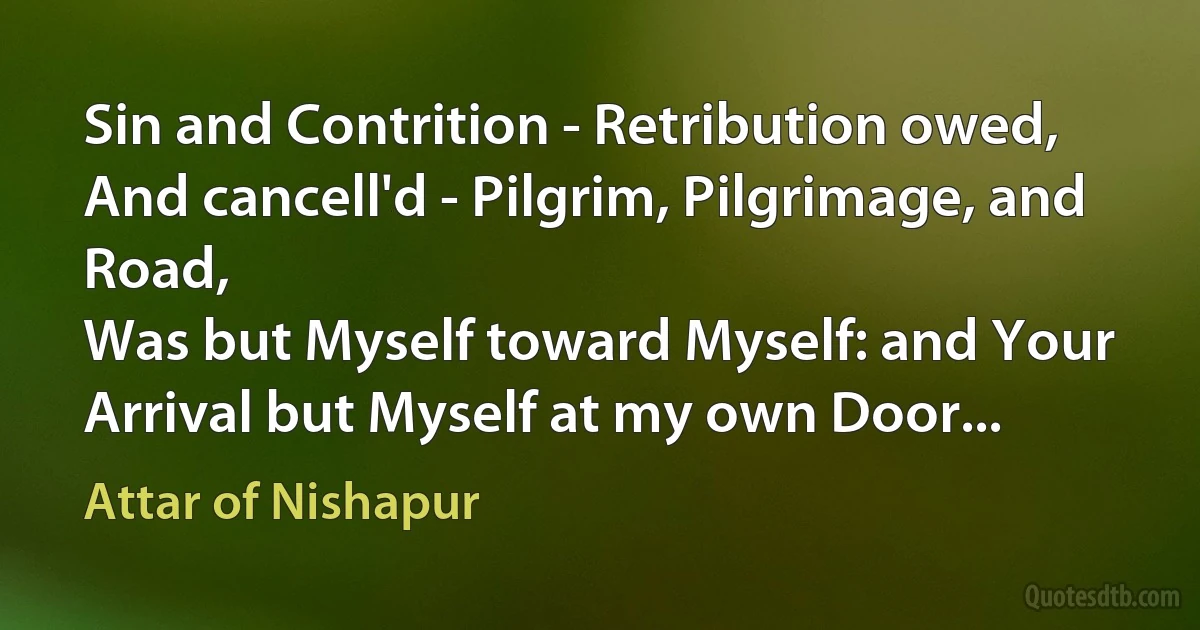 Sin and Contrition - Retribution owed,
And cancell'd - Pilgrim, Pilgrimage, and Road,
Was but Myself toward Myself: and Your
Arrival but Myself at my own Door... (Attar of Nishapur)