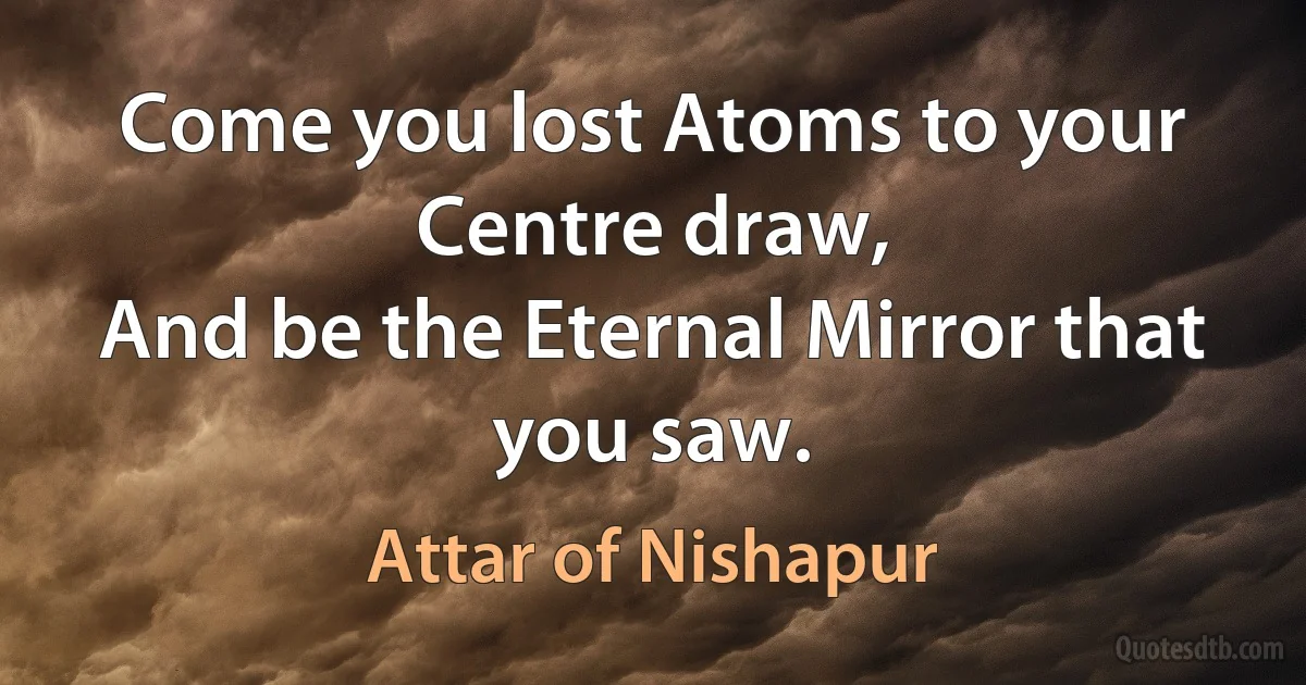 Come you lost Atoms to your Centre draw,
And be the Eternal Mirror that you saw. (Attar of Nishapur)