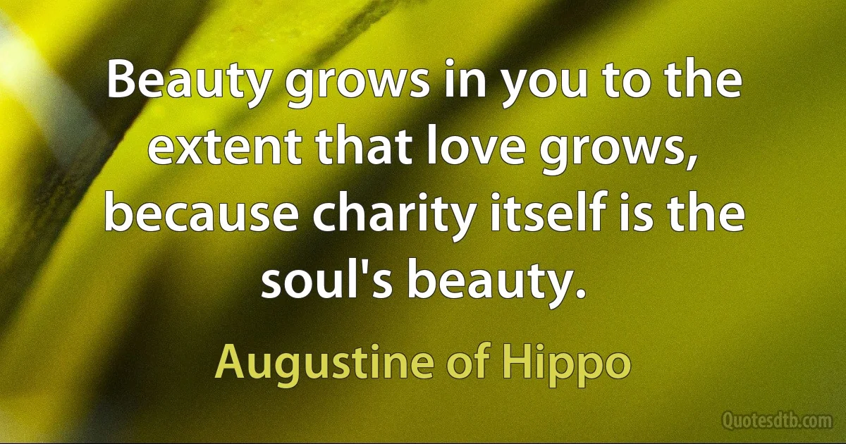 Beauty grows in you to the extent that love grows, because charity itself is the soul's beauty. (Augustine of Hippo)