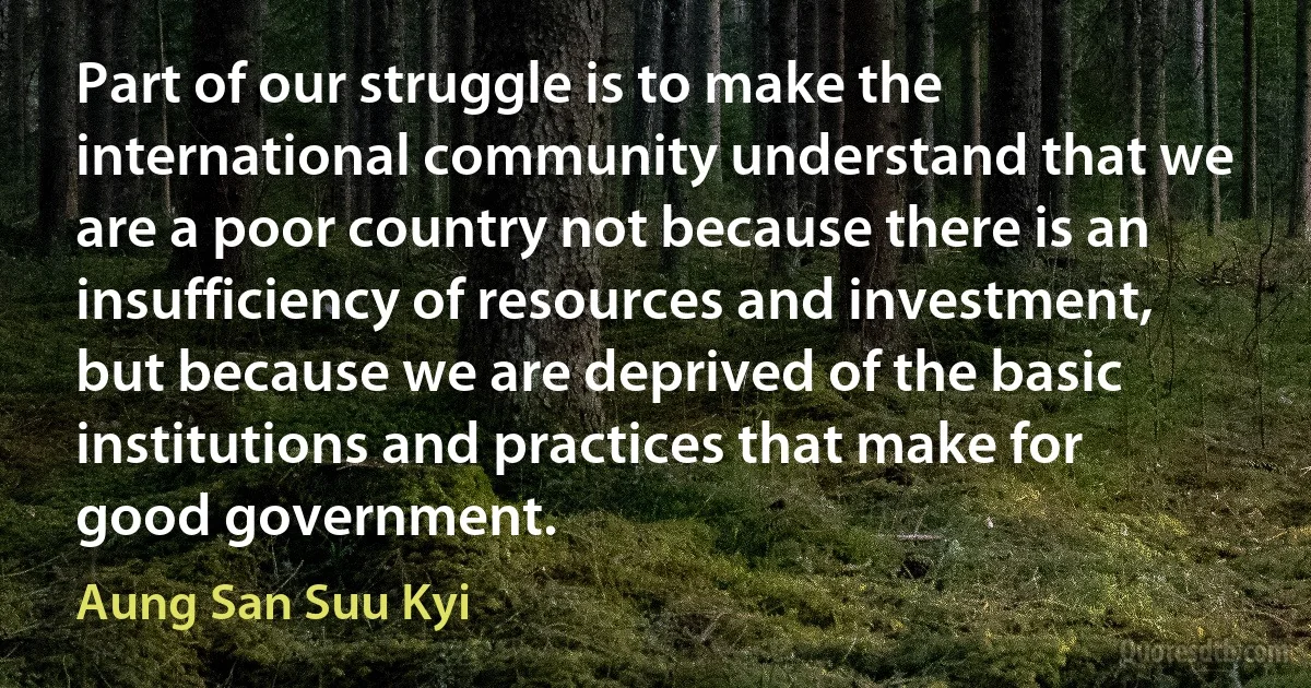 Part of our struggle is to make the international community understand that we are a poor country not because there is an insufficiency of resources and investment, but because we are deprived of the basic institutions and practices that make for good government. (Aung San Suu Kyi)