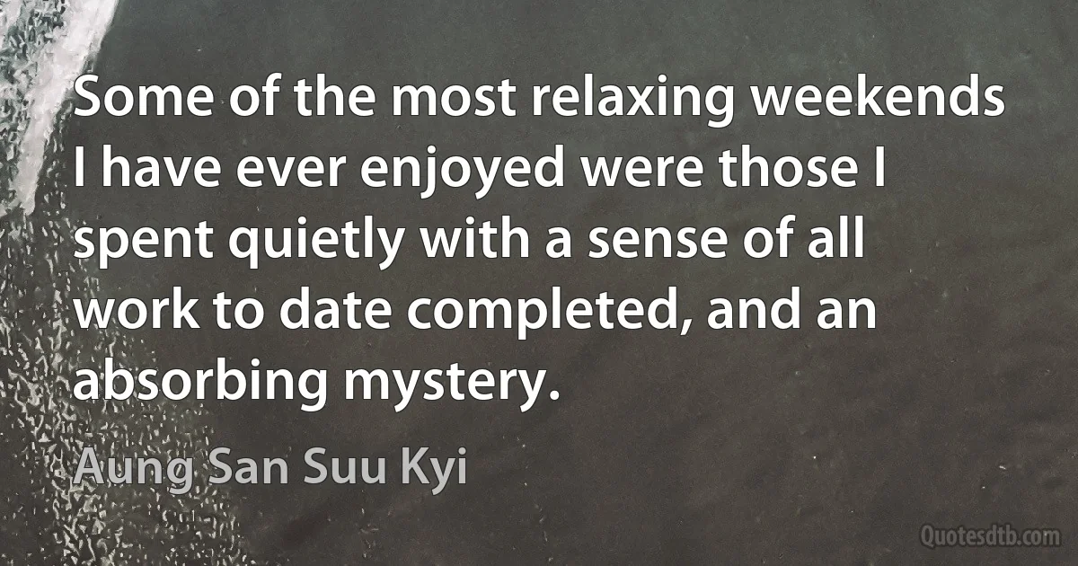 Some of the most relaxing weekends I have ever enjoyed were those I spent quietly with a sense of all work to date completed, and an absorbing mystery. (Aung San Suu Kyi)