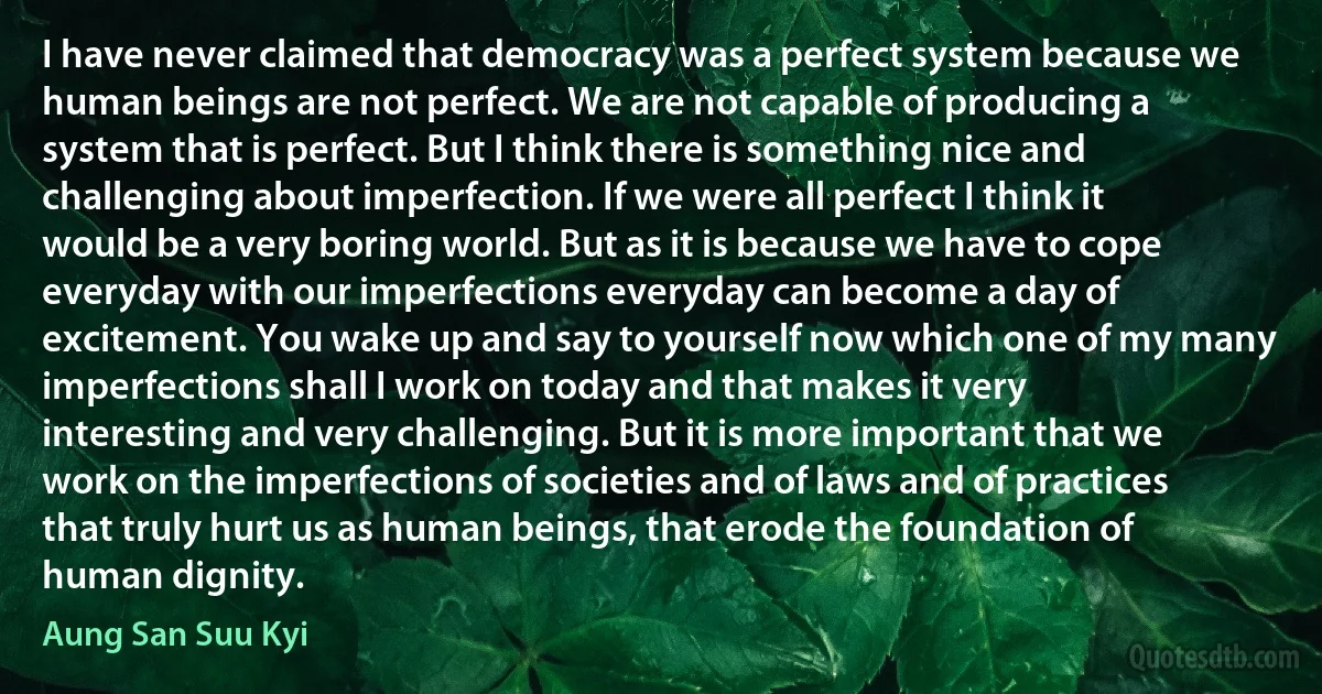 I have never claimed that democracy was a perfect system because we human beings are not perfect. We are not capable of producing a system that is perfect. But I think there is something nice and challenging about imperfection. If we were all perfect I think it would be a very boring world. But as it is because we have to cope everyday with our imperfections everyday can become a day of excitement. You wake up and say to yourself now which one of my many imperfections shall I work on today and that makes it very interesting and very challenging. But it is more important that we work on the imperfections of societies and of laws and of practices that truly hurt us as human beings, that erode the foundation of human dignity. (Aung San Suu Kyi)