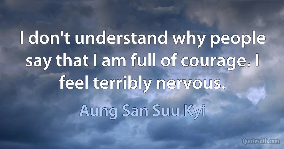 I don't understand why people say that I am full of courage. I feel terribly nervous. (Aung San Suu Kyi)