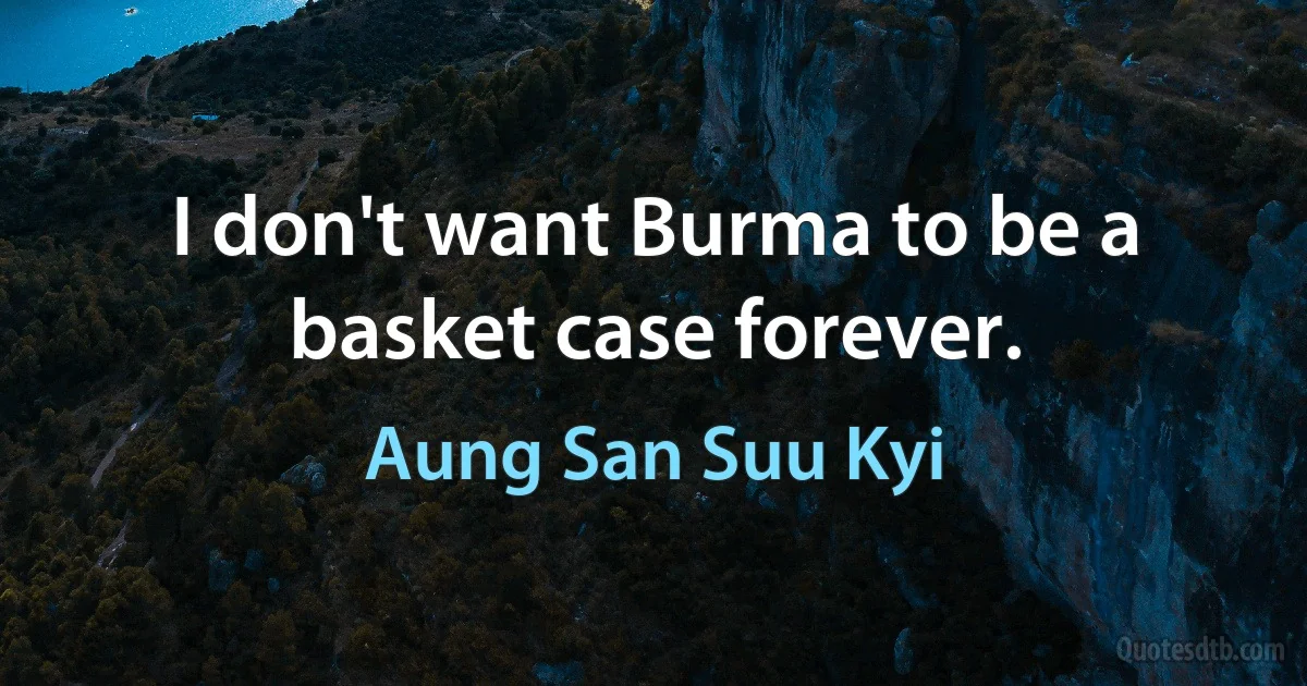 I don't want Burma to be a basket case forever. (Aung San Suu Kyi)