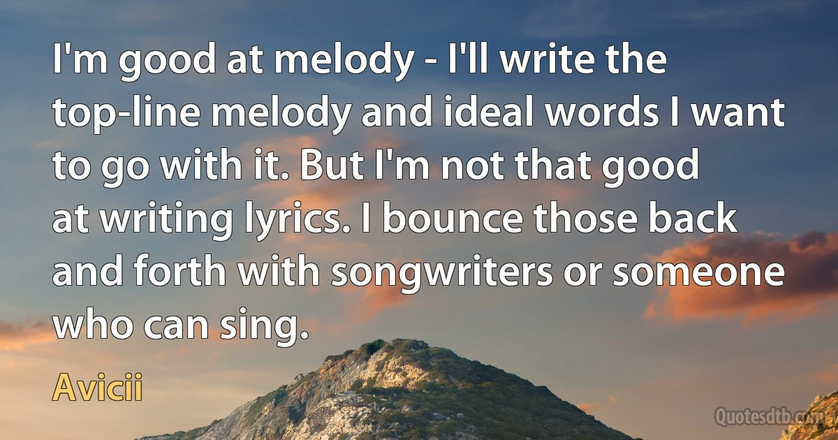 I'm good at melody - I'll write the top-line melody and ideal words I want to go with it. But I'm not that good at writing lyrics. I bounce those back and forth with songwriters or someone who can sing. (Avicii)