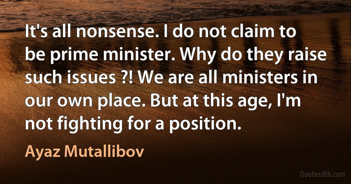 It's all nonsense. I do not claim to be prime minister. Why do they raise such issues ?! We are all ministers in our own place. But at this age, I'm not fighting for a position. (Ayaz Mutallibov)