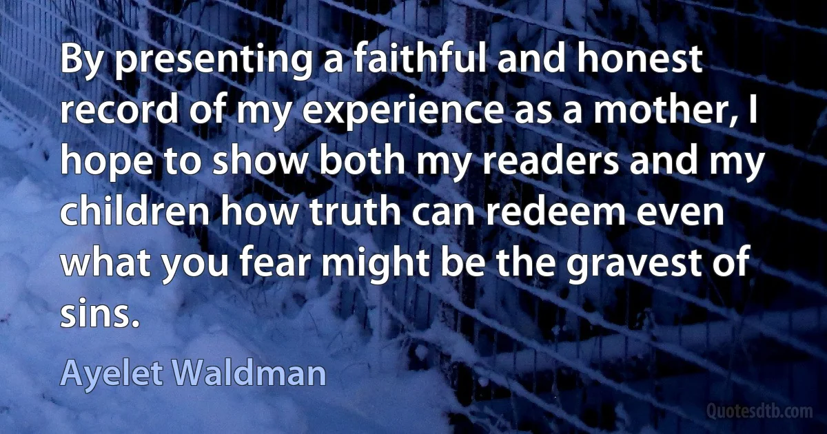 By presenting a faithful and honest record of my experience as a mother, I hope to show both my readers and my children how truth can redeem even what you fear might be the gravest of sins. (Ayelet Waldman)