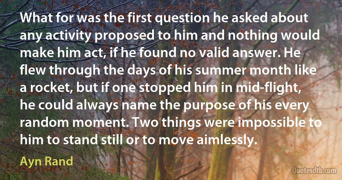 What for was the first question he asked about any activity proposed to him and nothing would make him act, if he found no valid answer. He flew through the days of his summer month like a rocket, but if one stopped him in mid-flight, he could always name the purpose of his every random moment. Two things were impossible to him to stand still or to move aimlessly. (Ayn Rand)