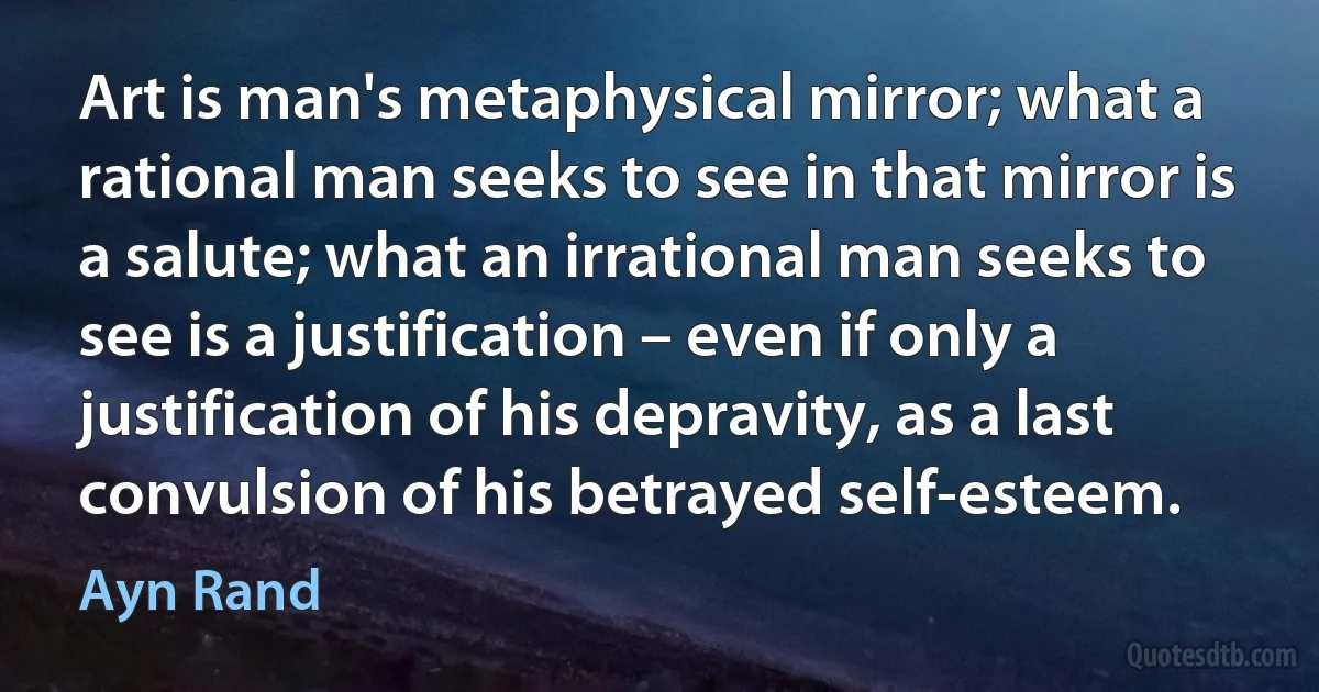 Art is man's metaphysical mirror; what a rational man seeks to see in that mirror is a salute; what an irrational man seeks to see is a justification – even if only a justification of his depravity, as a last convulsion of his betrayed self-esteem. (Ayn Rand)