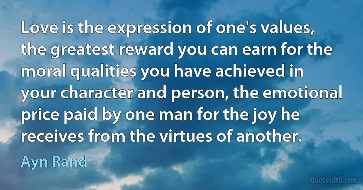 Love is the expression of one's values, the greatest reward you can earn for the moral qualities you have achieved in your character and person, the emotional price paid by one man for the joy he receives from the virtues of another. (Ayn Rand)