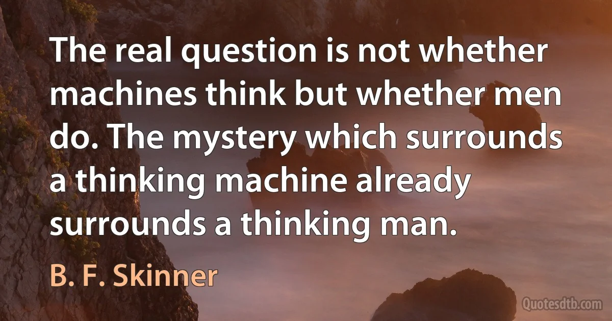 The real question is not whether machines think but whether men do. The mystery which surrounds a thinking machine already surrounds a thinking man. (B. F. Skinner)