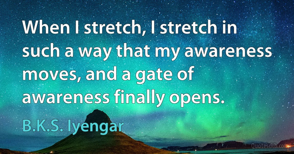 When I stretch, I stretch in such a way that my awareness moves, and a gate of awareness finally opens. (B.K.S. Iyengar)