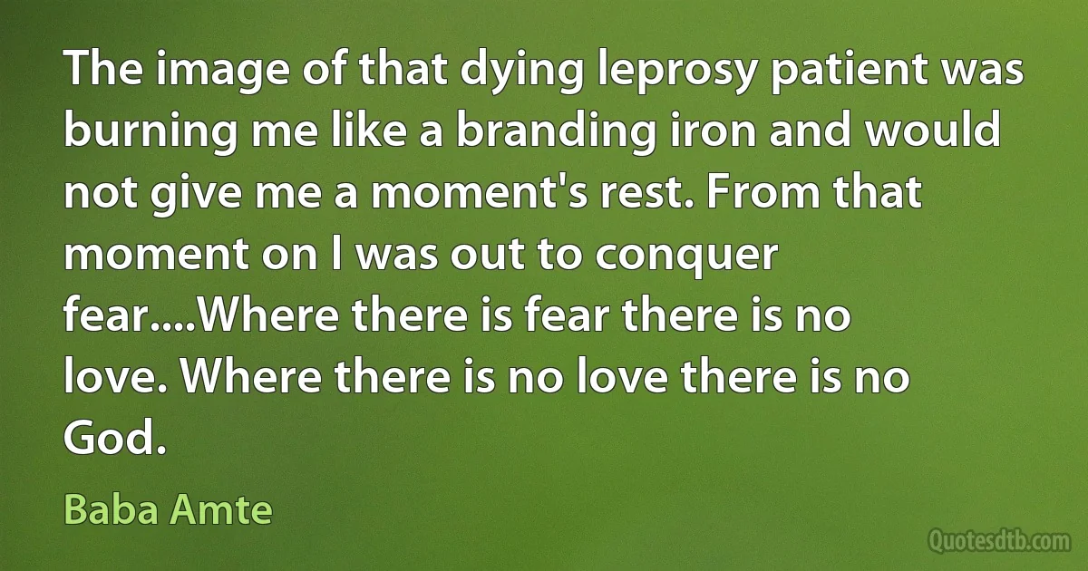 The image of that dying leprosy patient was burning me like a branding iron and would not give me a moment's rest. From that moment on I was out to conquer fear....Where there is fear there is no love. Where there is no love there is no God. (Baba Amte)