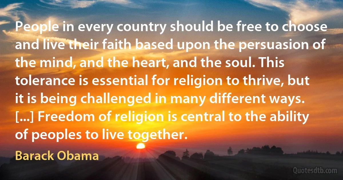 People in every country should be free to choose and live their faith based upon the persuasion of the mind, and the heart, and the soul. This tolerance is essential for religion to thrive, but it is being challenged in many different ways. [...] Freedom of religion is central to the ability of peoples to live together. (Barack Obama)