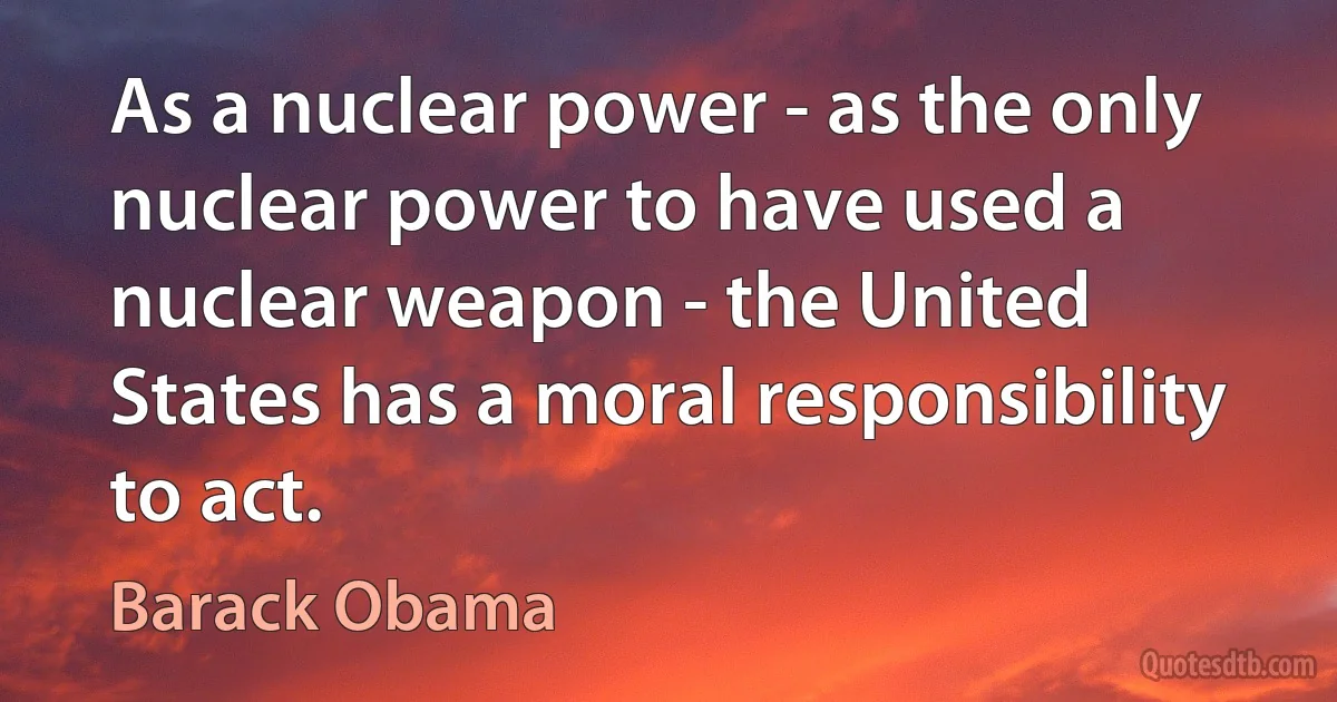 As a nuclear power - as the only nuclear power to have used a nuclear weapon - the United States has a moral responsibility to act. (Barack Obama)