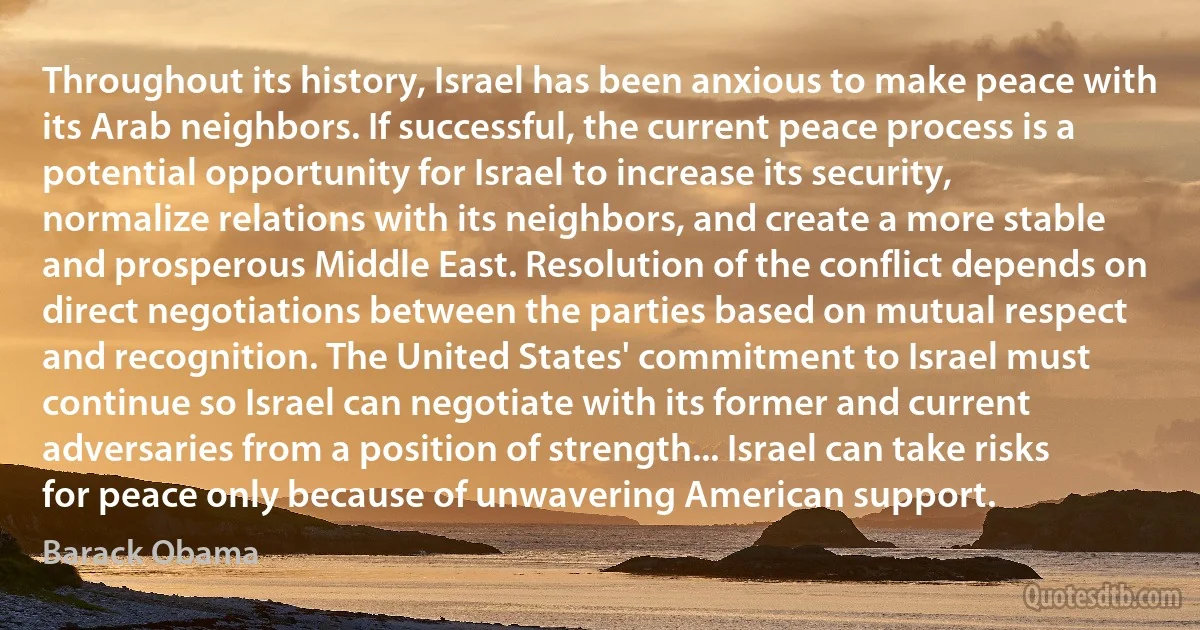 Throughout its history, Israel has been anxious to make peace with its Arab neighbors. If successful, the current peace process is a potential opportunity for Israel to increase its security, normalize relations with its neighbors, and create a more stable and prosperous Middle East. Resolution of the conflict depends on direct negotiations between the parties based on mutual respect and recognition. The United States' commitment to Israel must continue so Israel can negotiate with its former and current adversaries from a position of strength... Israel can take risks for peace only because of unwavering American support. (Barack Obama)