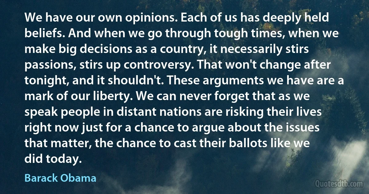 We have our own opinions. Each of us has deeply held beliefs. And when we go through tough times, when we make big decisions as a country, it necessarily stirs passions, stirs up controversy. That won't change after tonight, and it shouldn't. These arguments we have are a mark of our liberty. We can never forget that as we speak people in distant nations are risking their lives right now just for a chance to argue about the issues that matter, the chance to cast their ballots like we did today. (Barack Obama)