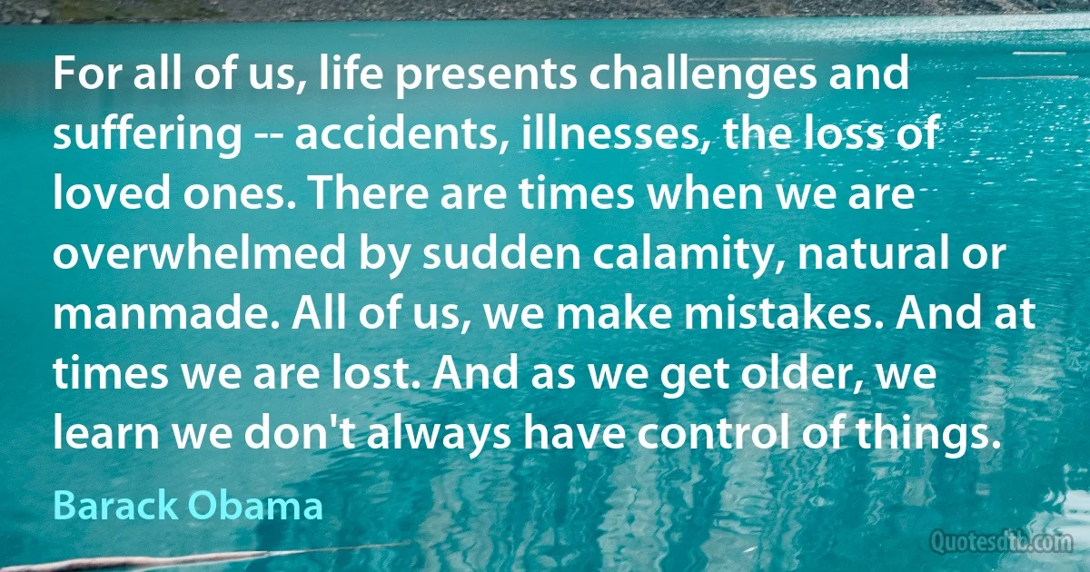 For all of us, life presents challenges and suffering -- accidents, illnesses, the loss of loved ones. There are times when we are overwhelmed by sudden calamity, natural or manmade. All of us, we make mistakes. And at times we are lost. And as we get older, we learn we don't always have control of things. (Barack Obama)