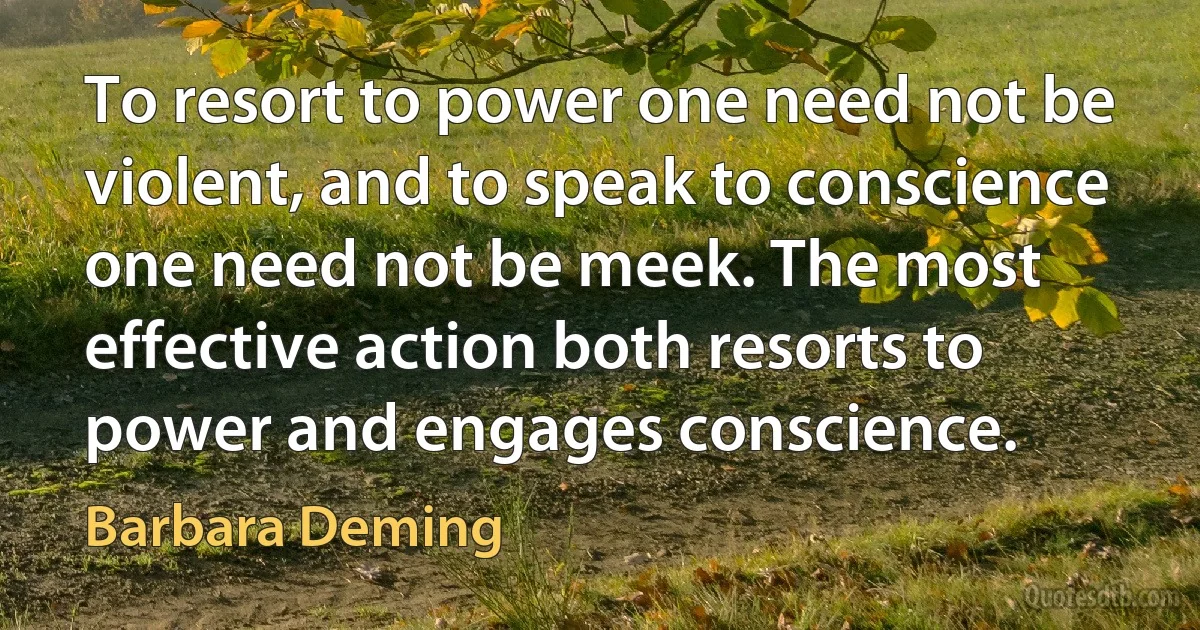 To resort to power one need not be violent, and to speak to conscience one need not be meek. The most effective action both resorts to power and engages conscience. (Barbara Deming)