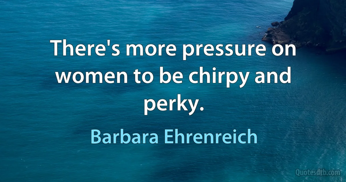 There's more pressure on women to be chirpy and perky. (Barbara Ehrenreich)